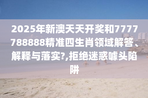 2025年新澳天天开奖和7777788888精准四生肖领域解答、解释与落实?,拒绝迷惑噱头陷阱