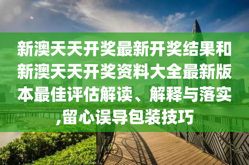 新澳天天开奖最新开奖结果和新澳天天开奖资料大全最新版本最佳评估解读、解释与落实,留心误导包装技巧