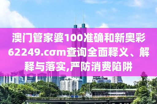 澳门管家婆100准确和新奥彩62249.cσm查询全面释义、解释与落实,严防消费陷阱