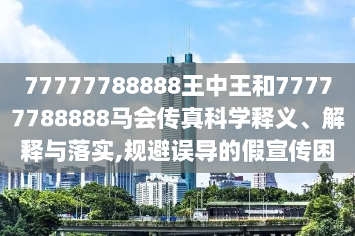 77777788888王中王和77777788888马会传真科学释义、解释与落实,规避误导的假宣传困