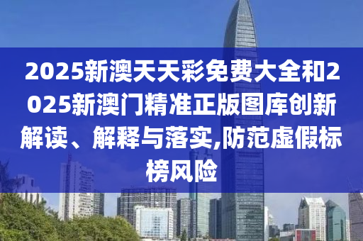 2025新澳天天彩免费大全和2025新澳门精准正版图库创新解读、解释与落实,防范虚假标榜风险