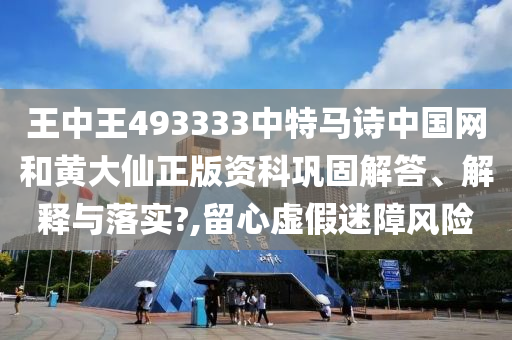 王中王493333中特马诗中国网和黄大仙正版资科巩固解答、解释与落实?,留心虚假迷障风险