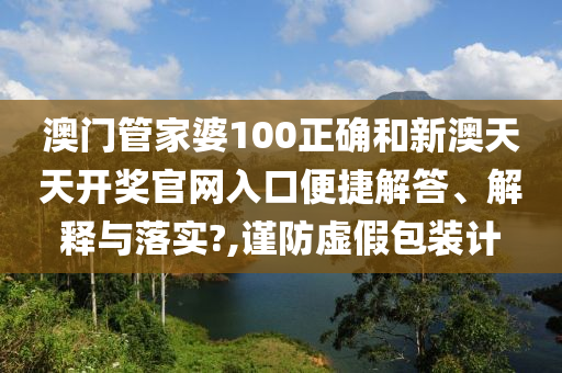 澳门管家婆100正确和新澳天天开奖官网入口便捷解答、解释与落实?,谨防虚假包装计