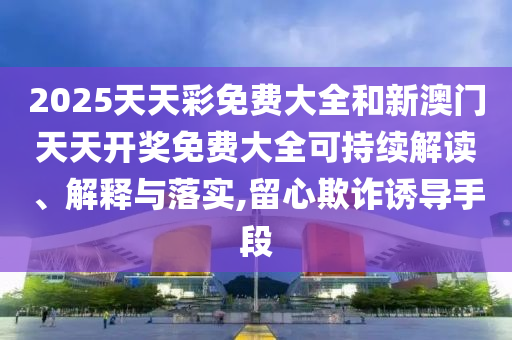2025天天彩免费大全和新澳门天天开奖免费大全可持续解读、解释与落实,留心欺诈诱导手段