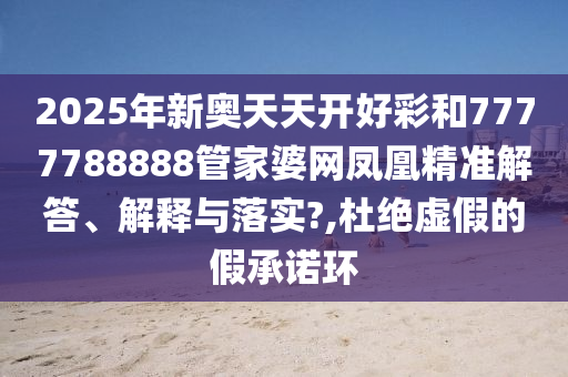 2025年新奥天天开好彩和7777788888管家婆网凤凰精准解答、解释与落实?,杜绝虚假的假承诺环