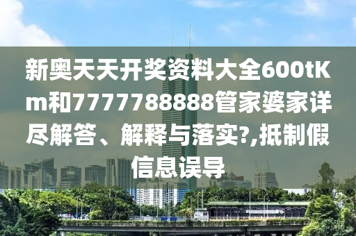 新奥天天开奖资料大全600tKm和7777788888管家婆家详尽解答、解释与落实?,抵制假信息误导