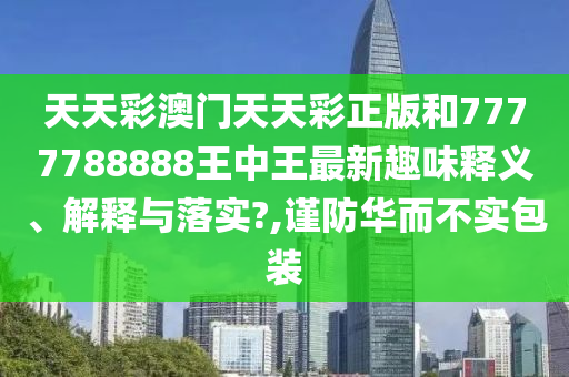 天天彩澳门天天彩正版和7777788888王中王最新趣味释义、解释与落实?,谨防华而不实包装