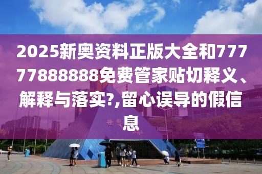 2025新奥资料正版大全和77777888888免费管家贴切释义、解释与落实?,留心误导的假信息