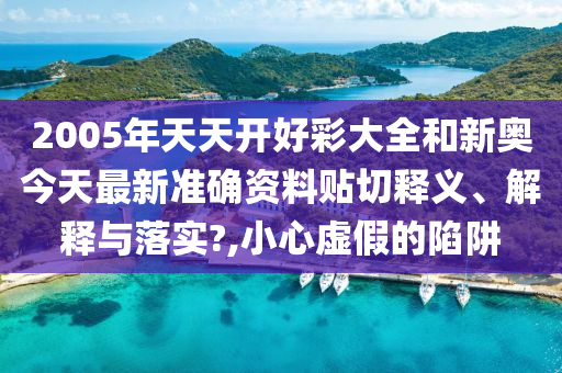 2005年天天开好彩大全和新奥今天最新准确资料贴切释义、解释与落实?,小心虚假的陷阱
