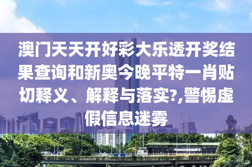 澳门天天开好彩大乐透开奖结果查询和新奥今晚平特一肖贴切释义、解释与落实?,警惕虚假信息迷雾
