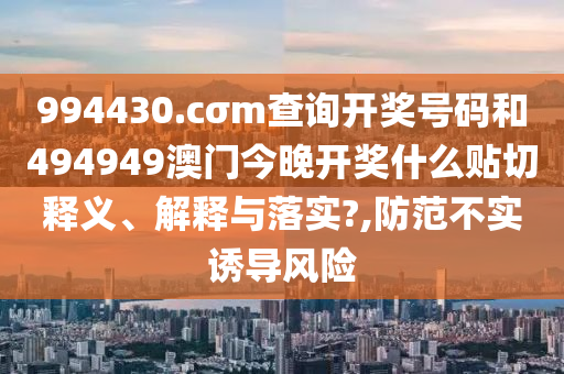 994430.cσm查询开奖号码和494949澳门今晚开奖什么贴切释义、解释与落实?,防范不实诱导风险