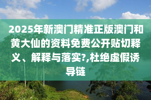 2025年新澳门精准正版澳门和黄大仙的资料免费公开贴切释义、解释与落实?,杜绝虚假诱导链