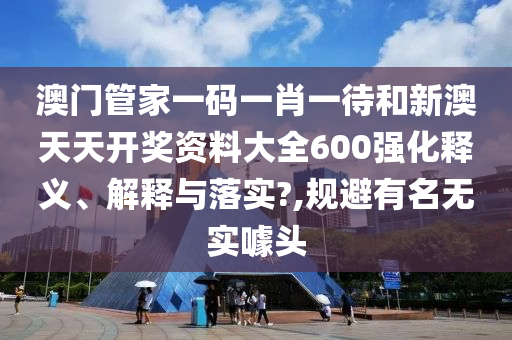 澳门管家一码一肖一待和新澳天天开奖资料大全600强化释义、解释与落实?,规避有名无实噱头