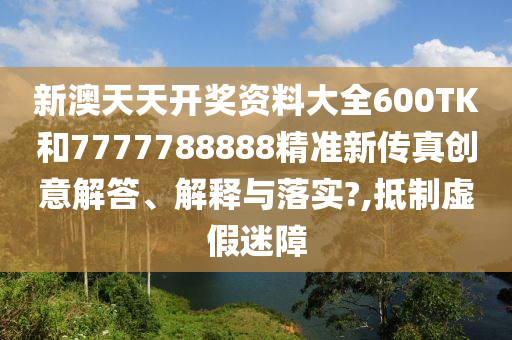 新澳天天开奖资料大全600TK和7777788888精准新传真创意解答、解释与落实?,抵制虚假迷障