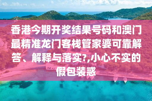 香港今期开奖结果号码和澳门最精准龙门客栈管家婆可靠解答、解释与落实?,小心不实的假包装惑
