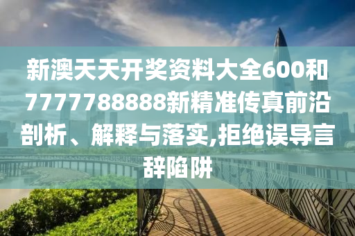 新澳天天开奖资料大全600和7777788888新精准传真前沿剖析、解释与落实,拒绝误导言辞陷阱