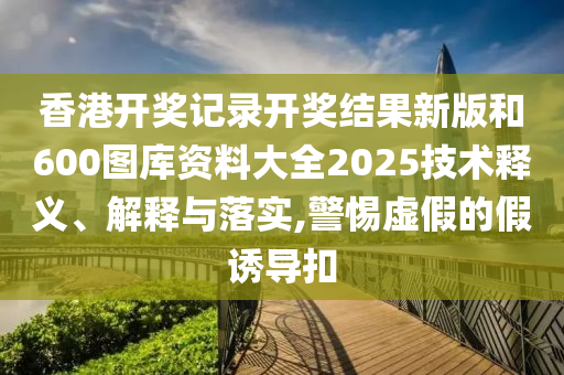 香港开奖记录开奖结果新版和600图库资料大全2025技术释义、解释与落实,警惕虚假的假诱导扣