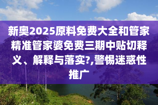 新奥2025原料免费大全和管家精准管家婆免费三期中贴切释义、解释与落实?,警惕迷惑性推广