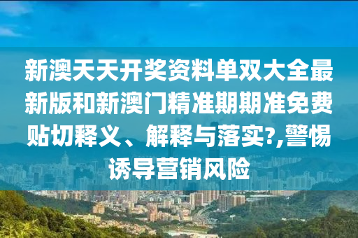 新澳天天开奖资料单双大全最新版和新澳门精准期期准免费贴切释义、解释与落实?,警惕诱导营销风险