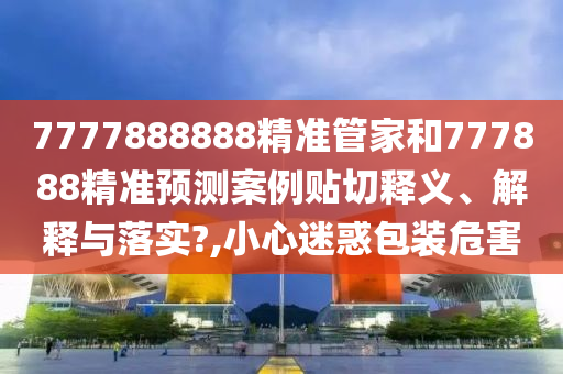7777888888精准管家和777888精准预测案例贴切释义、解释与落实?,小心迷惑包装危害