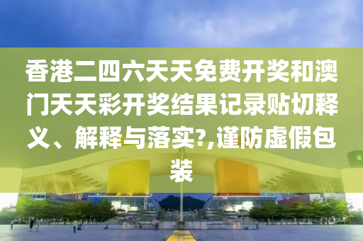 香港二四六天天免费开奖和澳门天天彩开奖结果记录贴切释义、解释与落实?,谨防虚假包装