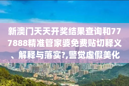 新澳门天天开奖结果查询和777888精准管家婆免费贴切释义、解释与落实?,警觉虚假美化