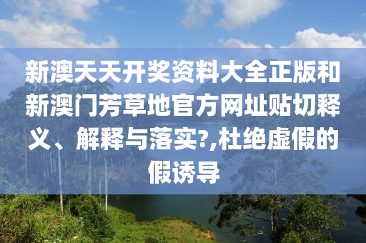 新澳天天开奖资料大全正版和新澳门芳草地官方网址贴切释义、解释与落实?,杜绝虚假的假诱导