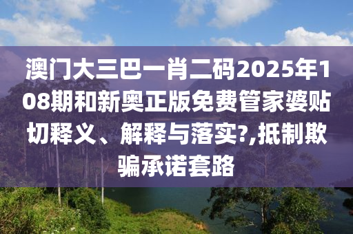 澳门大三巴一肖二码2025年108期和新奥正版免费管家婆贴切释义、解释与落实?,抵制欺骗承诺套路