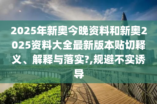 2025年新奥今晚资料和新奥2025资料大全最新版本贴切释义、解释与落实?,规避不实诱导