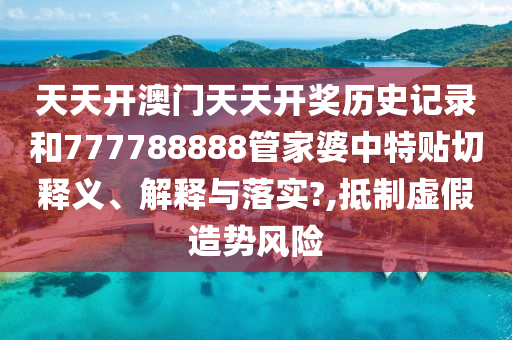 天天开澳门天天开奖历史记录和777788888管家婆中特贴切释义、解释与落实?,抵制虚假造势风险