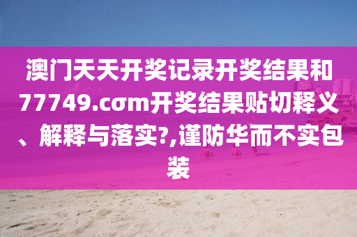 澳门天天开奖记录开奖结果和77749.cσm开奖结果贴切释义、解释与落实?,谨防华而不实包装