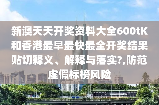 新澳天天开奖资料大全600tK和香港最早最快最全开奖结果贴切释义、解释与落实?,防范虚假标榜风险