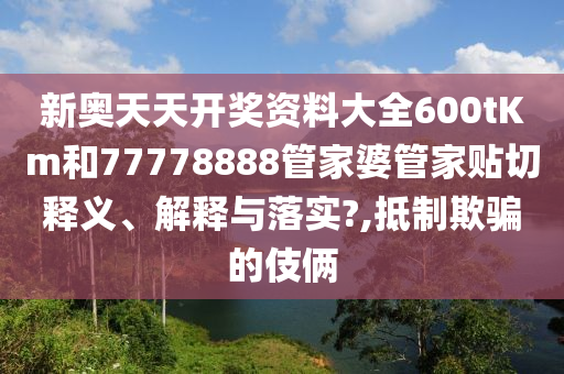 新奥天天开奖资料大全600tKm和77778888管家婆管家贴切释义、解释与落实?,抵制欺骗的伎俩