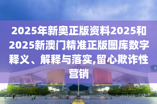 2025年新奥正版资料2025和2025新澳门精准正版图库数字释义、解释与落实,留心欺诈性营销