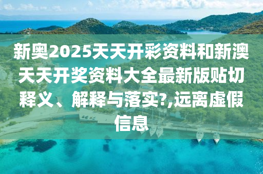 新奥2025天天开彩资料和新澳天天开奖资料大全最新版贴切释义、解释与落实?,远离虚假信息