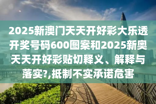 2025新澳门天天开好彩大乐透开奖号码600图案和2025新奥天天开好彩贴切释义、解释与落实?,抵制不实承诺危害