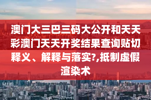 澳门大三巴三码大公开和天天彩澳门天天开奖结果查询贴切释义、解释与落实?,抵制虚假渲染术