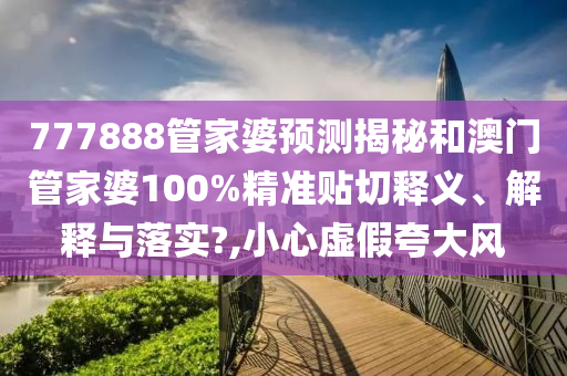 777888管家婆预测揭秘和澳门管家婆100%精准贴切释义、解释与落实?,小心虚假夸大风
