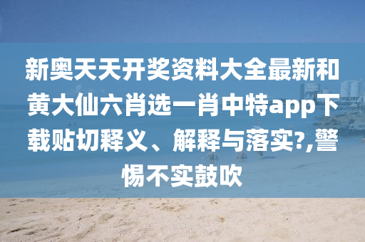 新奥天天开奖资料大全最新和黄大仙六肖选一肖中特app下载贴切释义、解释与落实?,警惕不实鼓吹