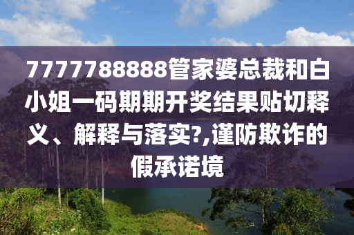 7777788888管家婆总裁和白小姐一码期期开奖结果贴切释义、解释与落实?,谨防欺诈的假承诺境