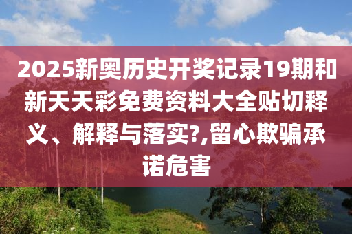 2025新奥历史开奖记录19期和新天天彩免费资料大全贴切释义、解释与落实?,留心欺骗承诺危害