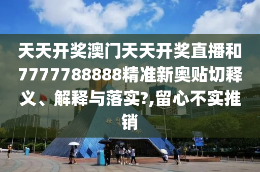 天天开奖澳门天天开奖直播和7777788888精准新奥贴切释义、解释与落实?,留心不实推销