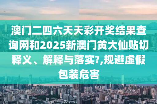 澳门二四六天天彩开奖结果查询网和2025新澳门黄大仙贴切释义、解释与落实?,规避虚假包装危害