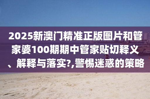 2025新澳门精准正版图片和管家婆100期期中管家贴切释义、解释与落实?,警惕迷惑的策略