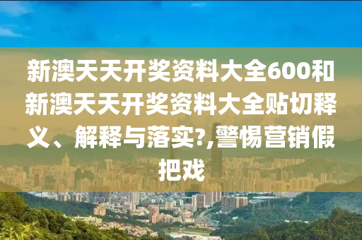 新澳天天开奖资料大全600和新澳天天开奖资料大全贴切释义、解释与落实?,警惕营销假把戏