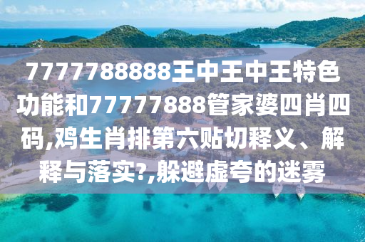 7777788888王中王中王特色功能和77777888管家婆四肖四码,鸡生肖排第六贴切释义、解释与落实?,躲避虚夸的迷雾