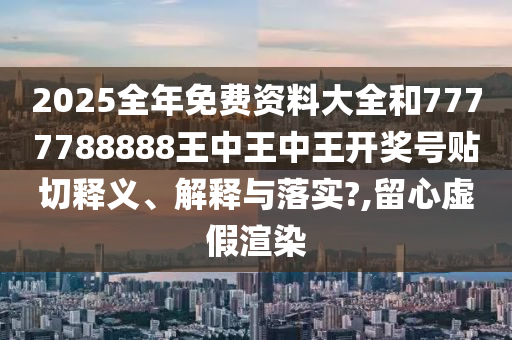 2025全年免费资料大全和7777788888王中王中王开奖号贴切释义、解释与落实?,留心虚假渲染