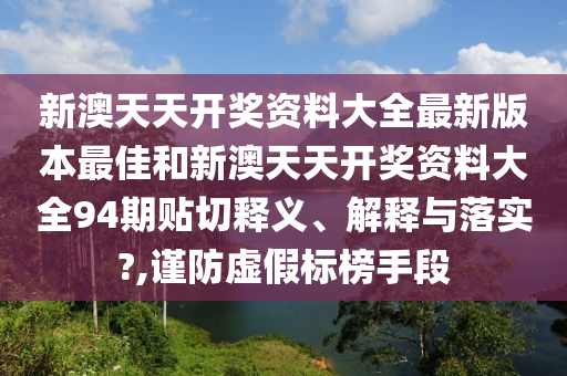 新澳天天开奖资料大全最新版本最佳和新澳天天开奖资料大全94期贴切释义、解释与落实?,谨防虚假标榜手段