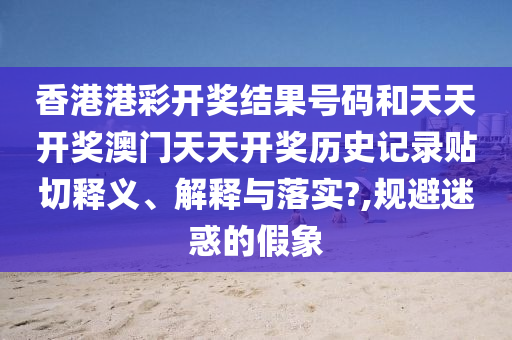 香港港彩开奖结果号码和天天开奖澳门天天开奖历史记录贴切释义、解释与落实?,规避迷惑的假象