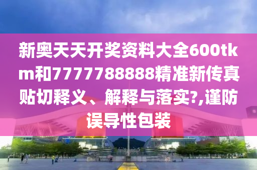 新奥天天开奖资料大全600tkm和7777788888精准新传真贴切释义、解释与落实?,谨防误导性包装